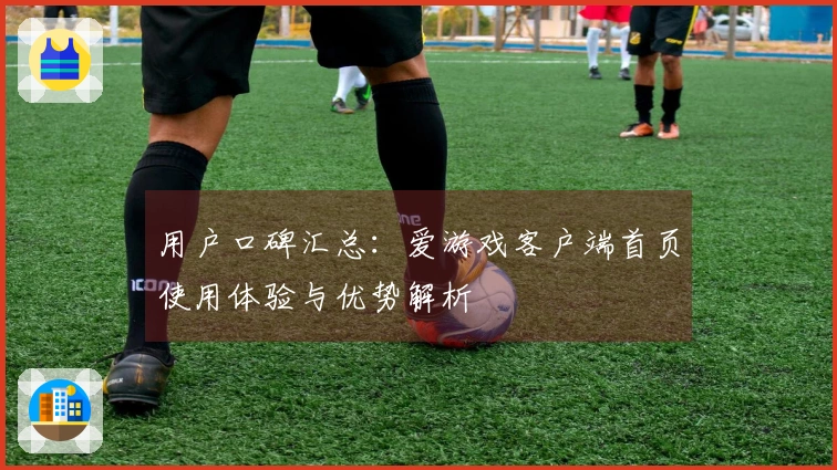 用户口碑汇总：爱游戏客户端首页使用体验与优势解析