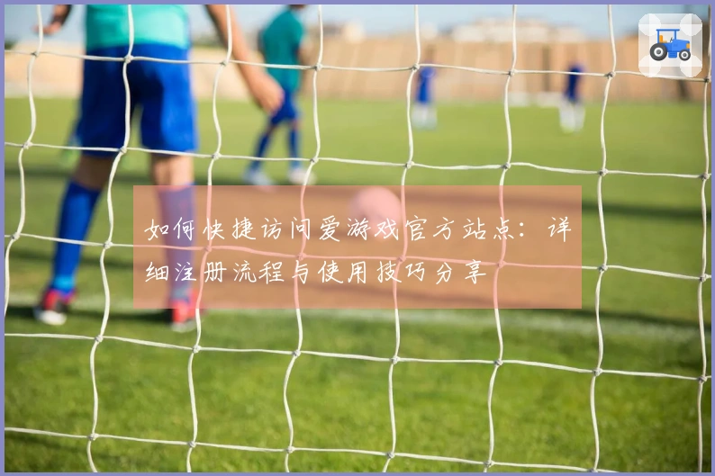 如何快捷访问爱游戏官方站点：详细注册流程与使用技巧分享